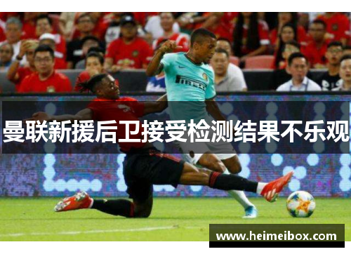曼联新援后卫接受检测结果不乐观