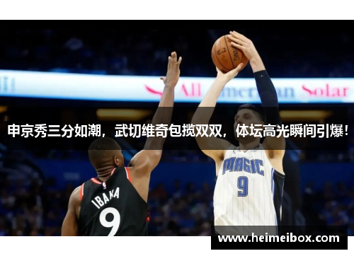 申京秀三分如潮，武切维奇包揽双双，体坛高光瞬间引爆！